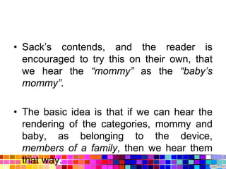 • Sack‟s contends, and the reader is
  encouraged to try this on their own, that
  we hear the “mommy” as the “baby’s
  mommy”.

• The basic idea is that if we can hear the
  rendering of the categories, mommy and
  baby, as belonging to the device,
  members of a family, then we hear them
  that way.
 