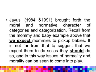 • Jayusi (1984 &1991) brought forth the
  moral and normative character of
  categories and categorization. Recall from
  the mommy and baby example above that
  we expect mommies to pickup babies. It
  is not far from that to suggest that we
  expect them to do so as they should do
  so, and in this way issues of normality and
  morality can be seen to come into play.
 