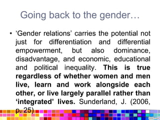 Going back to the gender…
• „Gender relations‟ carries the potential not
  just for differentiation and differential
  empowerment, but also dominance,
  disadvantage, and economic, educational
  and political inequality. This is true
  regardless of whether women and men
  live, learn and work alongside each
  other, or live largely parallel rather than
  „integrated‟ lives. Sunderland, J. (2006,
  p. 25)
 