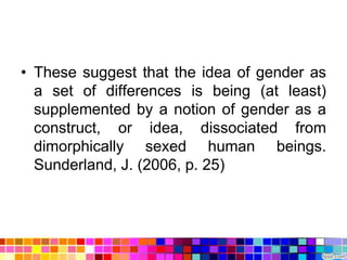 • These suggest that the idea of gender as
  a set of differences is being (at least)
  supplemented by a notion of gender as a
  construct, or idea, dissociated from
  dimorphically sexed human beings.
  Sunderland, J. (2006, p. 25)
 