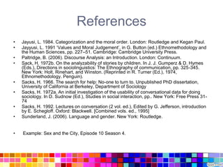 References
•   Jayusi, L. 1984. Categorization and the moral order. London: Routledge and Kegan Paul.
•   Jayyusi, L. 1991 „Values and Moral Judgement‟, in G. Button (ed.) Ethnomethodology and
    the Human Sciences, pp. 227–51. Cambridge: Cambridge University Press.
•   Paltridge, B. (2006). Discourse Analysis: an Introduction. London: Continuum.
•   Sack, H. 1972b. On the analyzability of stories by children. In J. J. Gumperz & D. Hymes
    (Eds.), Directions in sociolinguistics: The Ethnography of communication, pp. 325-345.
    New York: Holt, Rinehart, and Winston. (Reprinted in R. Turner (Ed.), 1974,
    Ethnomethodology. Penguin).
•   Sacks, H. 1966. The search for help: No-one to turn to. Unpublished PhD dissertation,
    University of California at Berkeley, Department of Sociology
•   Sacks, H. 1972a. An initial investigation of the usability of conversational data for doing
    sociology. In D. Sudnow (Ed.), Studies in social interaction, pp.. New York: Free Press 31-
    74
•   Sacks, H. 1992. Lectures on conversation (2 vol. ed.), Edited by G. Jefferson, introduction
    by E. Schegloff. Oxford: Blackwell. [Combined vols. ed., 1995]
•   Sunderland, J. (2006). Language and gender. New York: Routledge.


•   Example: Sex and the City, Episode 10 Season 4.
 