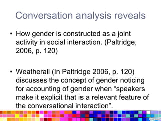 Conversation analysis reveals
• How gender is constructed as a joint
  activity in social interaction. (Paltridge,
  2006, p. 120)

• Weatherall (In Paltridge 2006, p. 120)
  discusses the concept of gender noticing
  for accounting of gender when “speakers
  make it explicit that is a relevant feature of
  the conversational interaction”.
 
