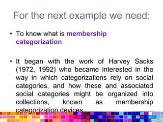 For the next example we need:
• To know what is membership
  categorization

• It began with the work of Harvey Sacks
  (1972, 1992) who became interested in the
  way in which categorizations rely on social
  categories, and how these and associated
  social categories might be organized into
  collections,    known    as    membership
  categorization devices.
 