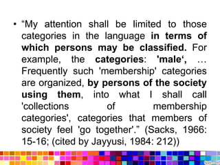 • “My attention shall be limited to those
  categories in the language in terms of
  which persons may be classified. For
  example, the categories: 'male„, …
  Frequently such 'membership' categories
  are organized, by persons of the society
  using them, into what I shall call
  'collections        of         membership
  categories', categories that members of
  society feel 'go together'.” (Sacks, 1966:
  15-16; (cited by Jayyusi, 1984: 212))
 