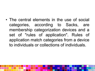 • The central elements in the use of social
  categories, according to Sacks, are
  membership categorization devices and a
  set of "rules of application". Rules of
  application match categories from a device
  to individuals or collections of individuals.
 