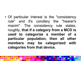 • Of particular interest is the "consistency
  rule" and it's corollary the "hearer's
  maxim". The consistency rule states,
  roughly, that if a category from a MCD is
  used to categorize a member of a
  particular population, then all other
  members may be categorized with
  categories from that device.
 