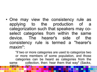 • One may view the consistency rule as
  applying to the production of a
  categorization such that speakers may co-
  select categories from within the same
  device. The hearer's side of the
  consistency rule is termed a "hearer's
  maxim":
    "if two or more categories are used to categorize two
    or more members of some population, and those
    categories can be heard as categories from the
 same       collection, then: hear them that way" (Sacks,
 1992A:     221)
 