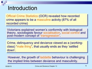 Crime and Deviance Chapter 13 105/06/15
IntroductionIntroduction
Official Crime Statistics (OCR) revealed how recorded
crime appears to be a masculine activity (87% of all
recorded crime)
Official Crime Statistics (OCR) revealed how recorded
crime appears to be a masculine activity (87% of all
recorded crime)
Victorians explained women’s conformity with biological
theory, sociologists favour socialisation, social control and
post-modern concept of ‘transgression’.
Victorians explained women’s conformity with biological
theory, sociologists favour socialisation, social control and
post-modern concept of ‘transgression’.
Crime, delinquency and deviance viewed as a (working-
class) “male thing”, that usually ends as they ‘settled
down’.
Crime, delinquency and deviance viewed as a (working-
class) “male thing”, that usually ends as they ‘settled
down’.
However, the growth of laddette behaviour is challenging
the implied links between deviance and masculinity.
However, the growth of laddette behaviour is challenging
the implied links between deviance and masculinity.
 