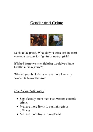 Gender and Crime
Look at the photo. What do you think are the most
common reasons for fighting amongst girls?
If it had been two men fighting would you have
had the same reaction?
Why do you think that men are more likely than
women to break the law?
Gender and offending
• Significantly more men than women commit
crime.
• Men are more likely to commit serious
offences.
• Men are more likely to re-offend.
 