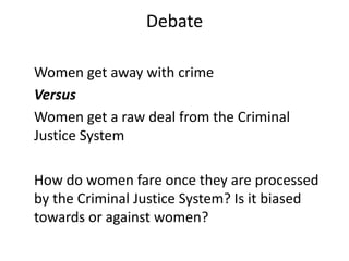 Debate
Women get away with crime
Versus
Women get a raw deal from the Criminal
Justice System
How do women fare once they are processed
by the Criminal Justice System? Is it biased
towards or against women?
 