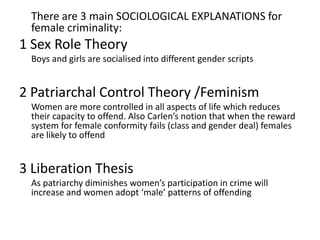 There are 3 main SOCIOLOGICAL EXPLANATIONS for
female criminality:
1 Sex Role Theory
Boys and girls are socialised into different gender scripts
2 Patriarchal Control Theory /Feminism
Women are more controlled in all aspects of life which reduces
their capacity to offend. Also Carlen’s notion that when the reward
system for female conformity fails (class and gender deal) females
are likely to offend
3 Liberation Thesis
As patriarchy diminishes women’s participation in crime will
increase and women adopt ‘male’ patterns of offending
 