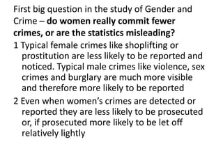 First big question in the study of Gender and
Crime – do women really commit fewer
crimes, or are the statistics misleading?
1 Typical female crimes like shoplifting or
prostitution are less likely to be reported and
noticed. Typical male crimes like violence, sex
crimes and burglary are much more visible
and therefore more likely to be reported
2 Even when women’s crimes are detected or
reported they are less likely to be prosecuted
or, if prosecuted more likely to be let off
relatively lightly
 