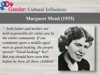 Margaret Mead (1935)
Cultural Influences
“..both father and mother are
held responsible for child care by
the entire community. If one
comments upon a middle-aged
man as good-looking, the people
answer: 'Good-looking? Yes?
But you should have seen him
before he bore all those children'
 