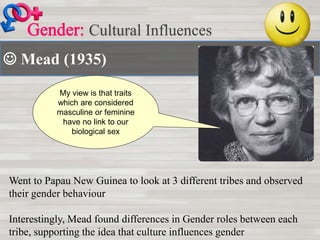  Mead (1935)
Cultural Influences
My view is that traits
which are considered
masculine or feminine
have no link to our
biological sex
Went to Papau New Guinea to look at 3 different tribes and observed
their gender behaviour
Interestingly, Mead found differences in Gender roles between each
tribe, supporting the idea that culture influences gender
 