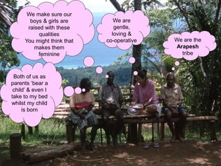We are the
Arapesh
tribe
We are
gentle,
loving &
co-operative
We make sure our
boys & girls are
raised with these
qualities
You might think that
makes them
feminine
Both of us as
parents ‘bear a
child’ & even I
take to my bed
whilst my child
is born
 