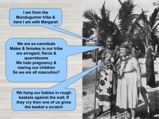 I am from the
Mundugumor tribe &
here I am with Margaret
We are ex-cannibals
Males & females in our tribe
are arrogant, fierce &
quarrelsome
We hate pregnancy &
rearing our children
So we are all masculine?
We hang our babies in rough
baskets against the wall. If
they cry then one of us gives
the basket a scratch
 