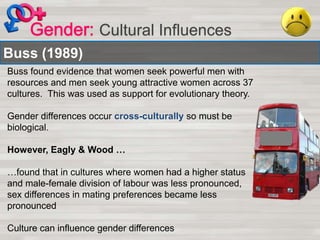 Cultural Influences
Buss (1989)
Buss found evidence that women seek powerful men with
resources and men seek young attractive women across 37
cultures. This was used as support for evolutionary theory.
Gender differences occur cross-culturally so must be
biological.
However, Eagly & Wood …
…found that in cultures where women had a higher status
and male-female division of labour was less pronounced,
sex differences in mating preferences became less
pronounced
Culture can influence gender differences
 