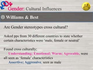  Williams & Best
Cultural Influences
Are Gender stereotypes cross cultural?
Asked pps from 30 different countries to state whether
certain characteristics were ‘male, female or neutral’
Found cross culturally;
Understanding; Emotional; Warm; Agreeable, were
all seen as ‘female’ characteristics
Assertive; Aggressive, seen as male
 