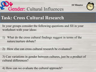 Task: Cross Cultural Research
Cultural Influences
10 Minutes
In your groups consider the following questions and fill in your
worksheet with your ideas:
1) What do the cross cultural findings suggest in terms of the
nature/nurture debate?
2) How else can cross cultural research be evaluated?
3) Can variations in gender between cultures, just be a product of
cultural differences?
4) How can we evaluate the cultural approach?
 