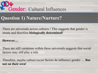 Question 1) Nature/Nurture?
Cultural Influences
There are universals across cultures ! This suggests that gender is
innate and therefore biologically determined!
However…
There are still variations within these universals suggests that social
factors may still play a role.
Therefore, maybe culture/social factors do influence gender…. But
not on their own!
 