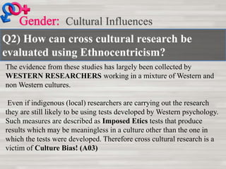 Q2) How can cross cultural research be
evaluated using Ethnocentricism?
Cultural Influences
The evidence from these studies has largely been collected by
WESTERN RESEARCHERS working in a mixture of Western and
non Western cultures.
Even if indigenous (local) researchers are carrying out the research
they are still likely to be using tests developed by Western psychology.
Such measures are described as Imposed Etics tests that produce
results which may be meaningless in a culture other than the one in
which the tests were developed. Therefore cross cultural research is a
victim of Culture Bias! (A03)
 