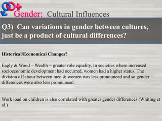 Q3) Can variations in gender between cultures,
just be a product of cultural differences?
Cultural Influences
Historical/Economical Changes?
Eagly & Wood – Wealth = greater role equality. In societies where increased
socioeconomic development had occurred, women had a higher status. The
division of labour between men & women was less pronounced and so gender
differences were also less pronounced
Work load on children is also correlated with greater gender differences (Whiting et
al.)
 