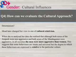 Q4) How can we evaluate the Cultural Approach?
Cultural Influences
Determinism?
Mead later changed her view to one of cultural relativism.
When she re analysed her data she realised that although both sexes of the
Arapesh were non aggressive and both sexes of the Mundugamor were
aggressive, in all societies the men were more aggressive than women. This
suggests that some behaviours are innate and universal but the degree to which
these behaviours are expressed is relative to the particular culture.
 