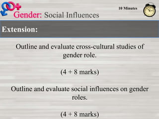 Extension:
Social Influences
10 Minutes
Outline and evaluate cross-cultural studies of
gender role.
(4 + 8 marks)
Outline and evaluate social influences on gender
roles.
(4 + 8 marks)
 
