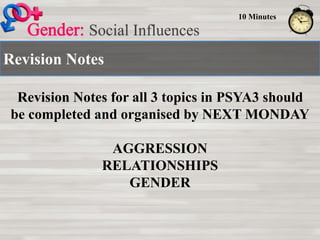 Revision Notes
Social Influences
10 Minutes
Revision Notes for all 3 topics in PSYA3 should
be completed and organised by NEXT MONDAY
AGGRESSION
RELATIONSHIPS
GENDER
 