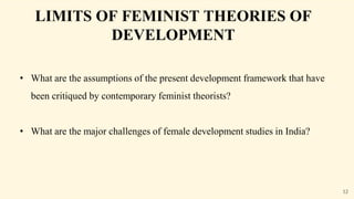 LIMITS OF FEMINIST THEORIES OF
DEVELOPMENT
• What are the assumptions of the present development framework that have
been critiqued by contemporary feminist theorists?
• What are the major challenges of female development studies in India?
12
 
