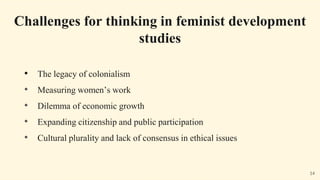 • The legacy of colonialism
• Measuring women’s work
• Dilemma of economic growth
• Expanding citizenship and public participation
• Cultural plurality and lack of consensus in ethical issues
Challenges for thinking in feminist development
studies
14
 