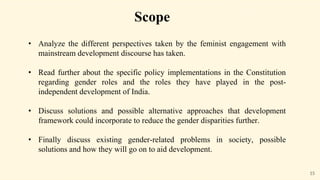 15
Scope
• Analyze the different perspectives taken by the feminist engagement with
mainstream development discourse has taken.
• Read further about the specific policy implementations in the Constitution
regarding gender roles and the roles they have played in the post-
independent development of India.
• Discuss solutions and possible alternative approaches that development
framework could incorporate to reduce the gender disparities further.
• Finally discuss existing gender-related problems in society, possible
solutions and how they will go on to aid development.
 