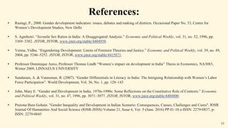 16
References:
• Rustagi, P., 2000. Gender development indicators: issues, debates and ranking of districts. Occasional Paper No. 33, Centre for
Women’s Development Studies, New Delhi
• S. Agnihotri. “Juvenile Sex Ratios in India: A Disaggregated Analysis.” Economic and Political Weekly, vol. 31, no. 52, 1996, pp.
3369–3382. JSTOR, JSTOR, www.jstor.org/stable/4404938.
• Verma, Vidhu. “Engendering Development: Limits of Feminist Theories and Justice.” Economic and Political Weekly, vol. 39, no. 49,
2004, pp. 5246–5252. JSTOR, JSTOR, www.jstor.org/stable/4415871.
• Professor Dominique Anxo, Professor Thomas Lindh “Women’s impact on development in India” Thesis in Economics, NA3083,
Winter 2009, LINNAEUS UNIVERSITY
• Sundaram, A. & Vanneman, R. (2007). “Gender Differentials in Literacy in India: The Intriguing Relationship with Women’s Labor
Force Participation”. World Development, Vol. 36, No. 1, pp. 128–143
• John, Mary E. “Gender and Development in India, 1970s-1990s: Some Reflections on the Constitutive Role of Contexts.” Economic
and Political Weekly, vol. 31, no. 47, 1996, pp. 3071–3077. JSTOR, JSTOR, www.jstor.org/stable/4404800.
• Prerona Bura Gohain. "Gender Inequality and Development in Indian Scenario: Consequences, Causes, Challenges and Cures". IOSR
Journal Of Humanities And Social Science (IOSR-JHSS) Volume 21, Issue 6, Ver. 5 (June. 2016) PP 01-10 e-ISSN: 2279-0837, p-
ISSN: 2279-0845
 