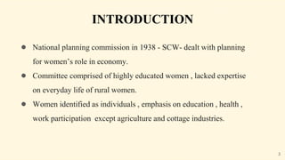 INTRODUCTION
● National planning commission in 1938 - SCW- dealt with planning
for women’s role in economy.
● Committee comprised of highly educated women , lacked expertise
on everyday life of rural women.
● Women identified as individuals , emphasis on education , health ,
work participation except agriculture and cottage industries.
3
 