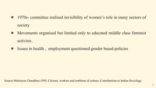 ● 1970s- committee realised invisibility of women’s role in many sectors of
society
● Movements organised but limited only to educated middle class feminist
activists .
● Issues in health , employment questioned gender based policies
Source-Maitrayee Chaudhuri,1995, Citizens, workers and emblems of culture, Contributions to Indian Sociology
4
 