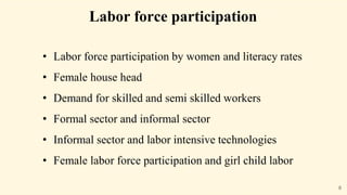 Labor force participation
• Labor force participation by women and literacy rates
• Female house head
• Demand for skilled and semi skilled workers
• Formal sector and informal sector
• Informal sector and labor intensive technologies
• Female labor force participation and girl child labor
8
 