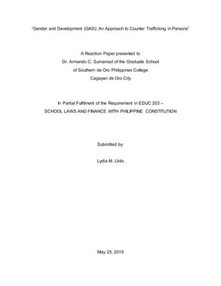 1
“Gender and Development (GAD): An Approach to Counter Trafficking in Persons”
A Reaction Paper presented to
Dr. Armando C. Sumamad of the Graduate School
of Southern de Oro Philippines College
Cagayan de Oro City
In Partial Fulfilment of the Requirement in EDUC 203 –
SCHOOL LAWS AND FINANCE WITH PHILIPPINE CONSTITUTION
Submitted by:
Lydia M. Llido
May 25, 2019
 