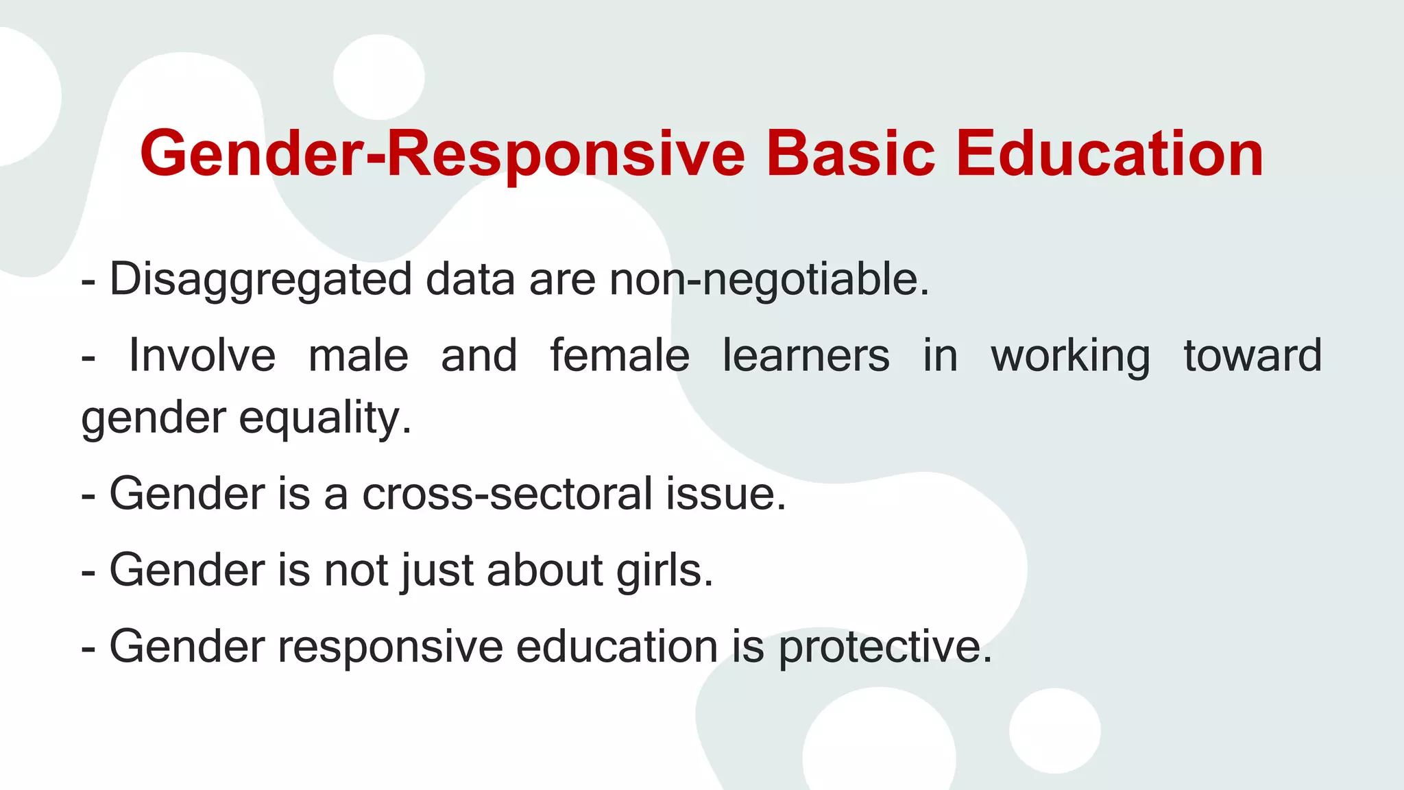 - Disaggregated data are non-negotiable.
- Involve male and female learners in working toward
gender equality.
- Gender is a cross-sectoral issue.
- Gender is not just about girls.
- Gender responsive education is protective.
Gender-Responsive Basic Education
 