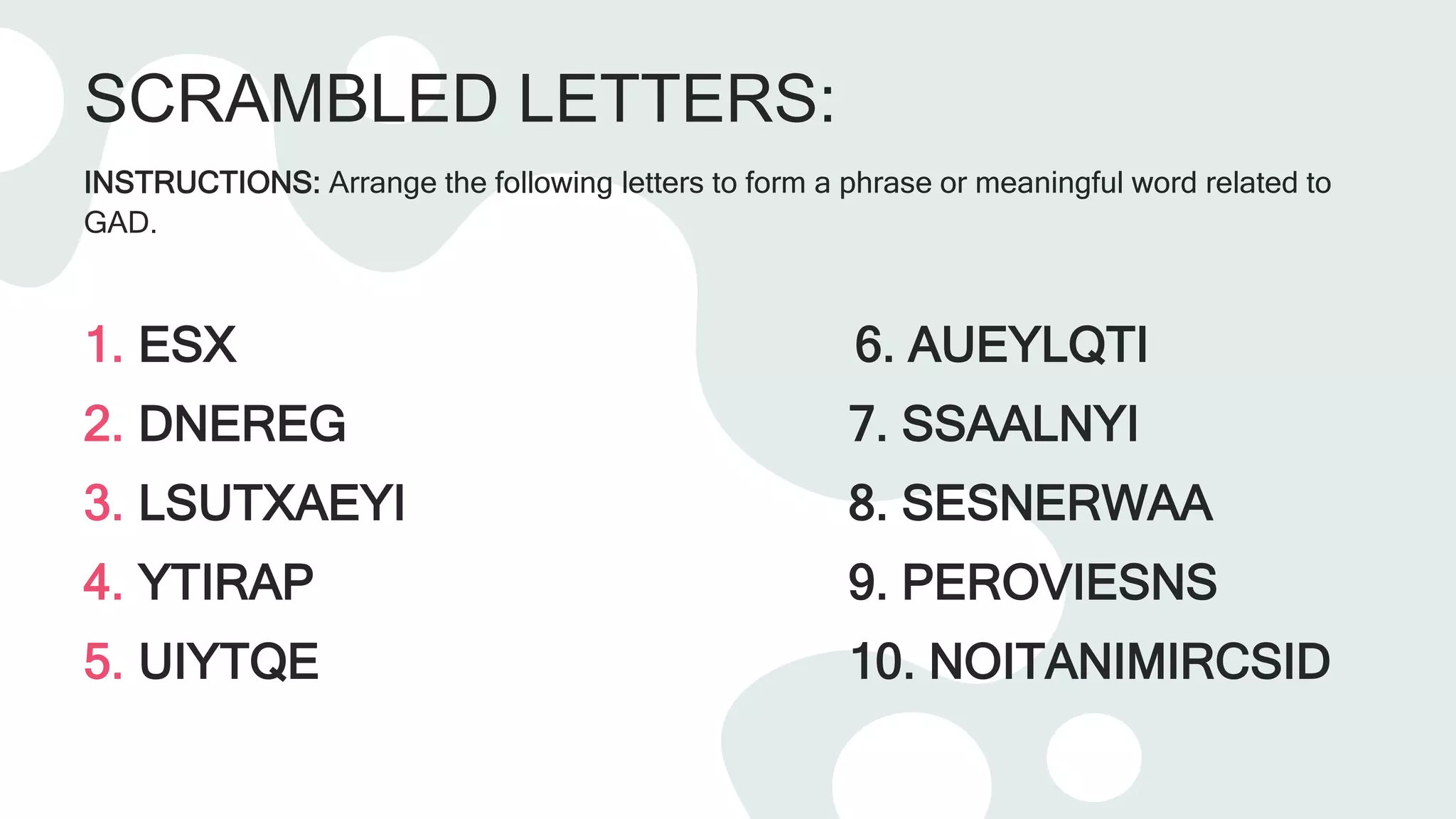 SCRAMBLED LETTERS:
INSTRUCTIONS: Arrange the following letters to form a phrase or meaningful word related to
GAD.
1. ESX 6. AUEYLQTI
2. DNEREG 7. SSAALNYI
3. LSUTXAEYI 8. SESNERWAA
4. YTIRAP 9. PEROVIESNS
5. UIYTQE 10. NOITANIMIRCSID
 