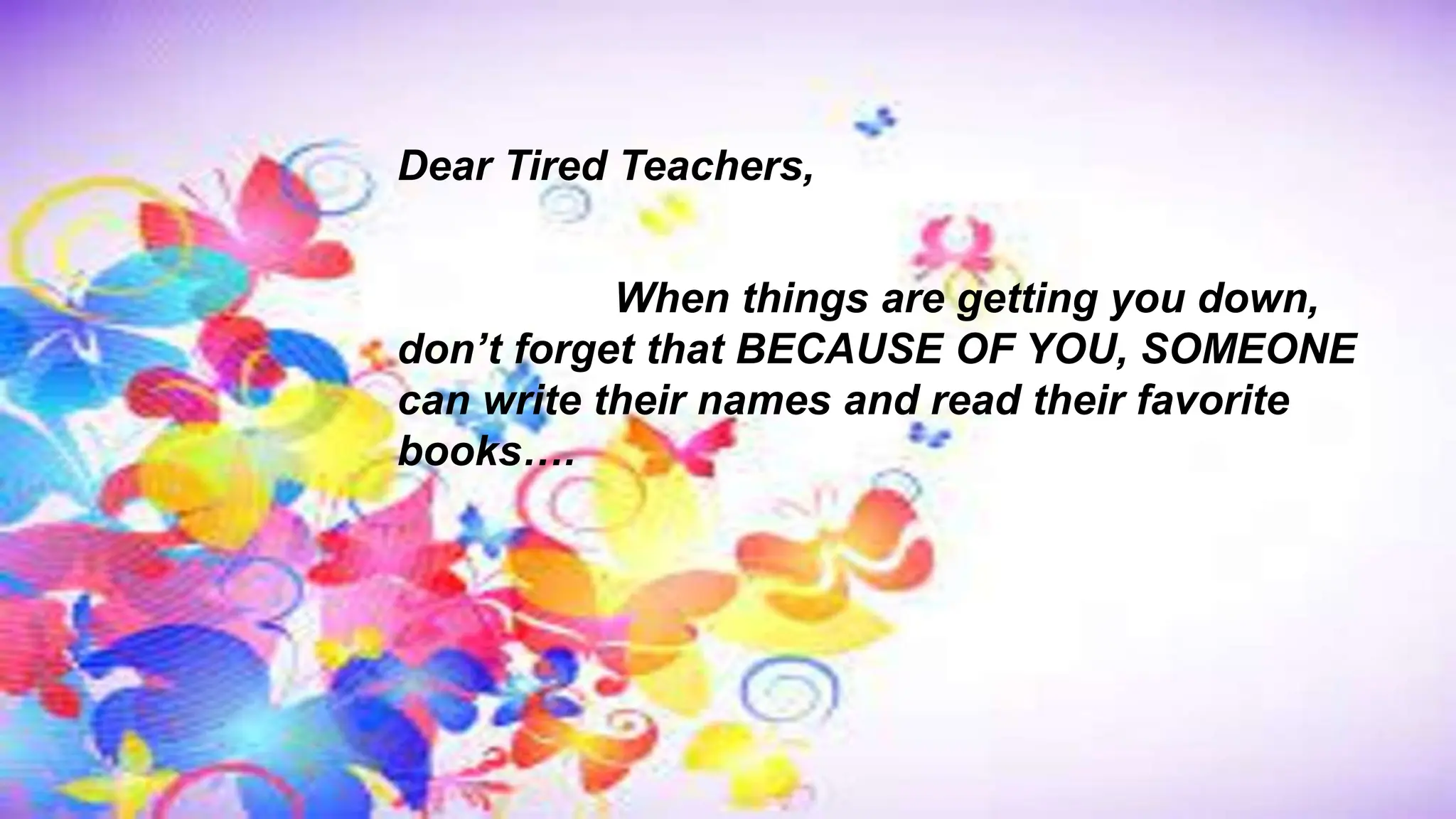 Dear Tired Teachers,
When things are getting you down,
don’t forget that BECAUSE OF YOU, SOMEONE
can write their names and read their favorite
books….
 