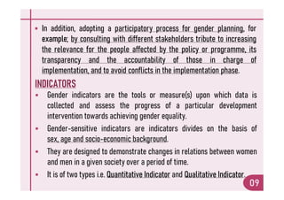  In addition, adopting a participatory process for gender planning, for
example; by consulting with different stakeholders tribute to increasing
the relevance for the people affected by the policy or programme, its
transparency and the accountability of those in charge of
implementation, and to avoid conflicts in the implementation phase.
INDICATORS
 Gender indicators are the tools or measure(s) upon which data is
collected and assess the progress of a particular development
09
collected and assess the progress of a particular development
intervention towards achieving gender equality.
 Gender-sensitive indicators are indicators divides on the basis of
sex, age and socio-economic background.
 They are designed to demonstrate changes in relations between women
and men in a given society over a period of time.
 It is of two types i.e. Quantitative Indicator and Qualitative Indicator.
 