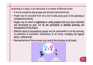 According to a study, it can take place at a number of different levels:
 It may be related to elite groups only (elected representatives).
 People may be consulted from very start & take active part in the planning &
management projects.
 People may be asked to legitimate or ratify projects that have been identified
and formulated by govt, but do not participate in detailed planning and
management of the project.
 Different social & occupational groups may be represented in all the planning,
co-ordination & evaluation mechanisms at all levels, including the highest
11
 Different social & occupational groups may be represented in all the planning,
co-ordination & evaluation mechanisms at all levels, including the highest
policy- making level.
 Representatives of these groups may control the decisions at all levels.
 