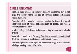 ISSUES & ALTERNATIVES
 There are multi-optional pre formative planning approaches, they do not
follow the regular means-end logic of planning; instead participation
plays a major role.
 Prevention of discriminatory planning practice by taking the social
construction itself of typical categories such as gender, age, race &
disability at starting point.
12
disability at starting point.
 An-other safety related issue is the need to improve access to schools
for girls.
 When schools are located far away from home, student can not attend
the classes because of safety issues and economic reasons.
 Educational planners must figure out the new strategy for the Students
to bring schooling closer to the students.
 
