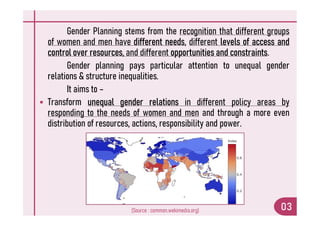 Gender Planning stems from the recognition that different groups
of women and men have different needs, different levels of access and
control over resources, and different opportunities and constraints.
Gender planning pays particular attention to unequal gender
relations & structure inequalities.
It aims to –
 Transform unequal gender relations in different policy areas by
responding to the needs of women and men and through a more even
responding to the needs of women and men and through a more even
distribution of resources, actions, responsibility and power.
03
(Source : common.wekimedia.org)
 