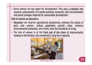 Rural women are key agent for development. They play a catalytic role
towards achievement of transformational economic and environmental
and social changes required for sustainable development.
Role of woman as educators :
 Education can improve agricultural productivity, enhance the status of
girls and women, reduce population growth rates, enhance
environmental protection, and wisely raise the standards of living.
 The role of women is at the front end of the chain of improvements
 The role of women is at the front end of the chain of improvements
leading to the families, the community’s long term capacity.
05
(Getty images, Google)
 