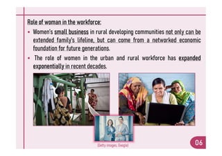 Role of woman in the workforce:
 Women’s small business in rural developing communities not only can be
extended family’s lifeline, but can come from a networked economic
foundation for future generations.
 The role of women in the urban and rural workforce has expanded
exponentially in recent decades.
06
(Getty images, Google)
 