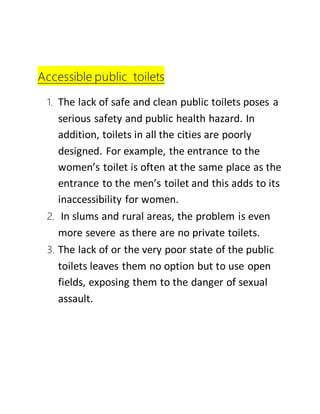 Accessible public toilets
1. The lack of safe and clean public toilets poses a
serious safety and public health hazard. In
addition, toilets in all the cities are poorly
designed. For example, the entrance to the
women’s toilet is often at the same place as the
entrance to the men’s toilet and this adds to its
inaccessibility for women.
2. In slums and rural areas, the problem is even
more severe as there are no private toilets.
3. The lack of or the very poor state of the public
toilets leaves them no option but to use open
fields, exposing them to the danger of sexual
assault.
 