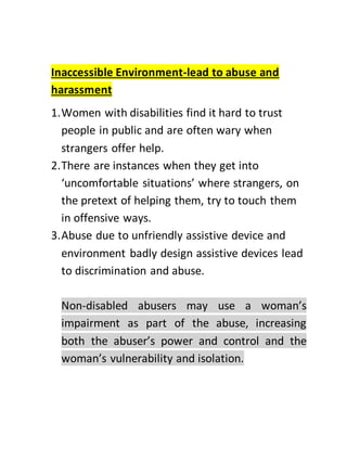 Inaccessible Environment-lead to abuse and
harassment
1.Women with disabilities find it hard to trust
people in public and are often wary when
strangers offer help.
2.There are instances when they get into
‘uncomfortable situations’ where strangers, on
the pretext of helping them, try to touch them
in offensive ways.
3.Abuse due to unfriendly assistive device and
environment badly design assistive devices lead
to discrimination and abuse.
Non-disabled abusers may use a woman’s
impairment as part of the abuse, increasing
both the abuser’s power and control and the
woman’s vulnerability and isolation.
 