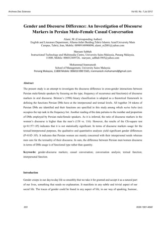 Archives Des Sciences Vol 65, No. 7;Jul 2012
203 ISSN 1661-464X
Gender and Discourse Difference: An Investigation of Discourse
Markers in Persian Male-Female Casual Conversation
Alami, M. (Corresponding Author)
English and Literature Department, Allame-Jafari Buiding,Tabriz Islamic Azad University Main
Campus, Tabriz, Iran, Mobile: 00989148980090, alami_m2001@yahoo.com
Maryam Sabbah
Instructional Technology and Multimedia Centre, University Sains Malaysia, Penang Malaysia,
11800, Mobile: 006012449726, maryam_sabbah1985@yahoo.com
Mohammad Iranmanesh
School of Management, University Sains Malaysia
Penang Malaysia, 11800 Mobile: 006010 890 5565, iranmanesh.mohamamd@gmail.com
Abstract
The present study is an attempt to investigate the discourse difference in cross-gender interactions between
Persian male/female speakers by focusing on the type, frequency of occurrence and function(s) of discourse
markers in oral discourse. Brinton’s (1996) binary classification is adopted as a theoretical framework in
defining the functions Persian DMs have at the interpersonal and textual levels. All together 34 tokens of
Persian DMs are identified and their functions are specified in this study among which na/na baba (no)
occupies the top rank in the frequency list. Another reading of the data pertains to the number and proportion
of DMs employed by Persian male/female speakers. As it is inferred, the ratio of discourse markers in the
women’s discourse is higher than the men’s (138 vs. 116). However, the results of the Chi-square test
(p=0.157>.05) indicates that it is not statistically significant. In terms of discourse markers usage for the
textual/interpersonal purposes, the qualitative and quantitative analyses yield significant gender differences
(P=0.02<.05). It indicates that Persian women are mainly concerned with their interpersonal needs whereas
men care for the textuality of their discourse. In sum, the difference between Persian men/women discourse
in terms of DMs usage is of functional type rather than quantity.
Keywords: gender-discourse markers; casual conversation; conversation analysis; textual function;
interpersonal function.
Introduction
Gender creeps in our day-to-day life so smoothly that we take it for granted and accept it as a natural part
of our lives, something that needs no explanation. It manifests in any subtle and trivial aspect of our
social life. The traces of gender could be found in any aspect of life, in our way of speaking, humour,
 