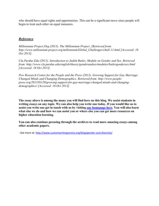 who should have equal rights and opportunities. This can be a significant move since people will
begin to treat each other on equal measures.
Reference
Millennium-Project.Org (2013). The Millennium Project. {Retrieved from:
http://www.millennium-project.org/millennium/Global_Challenges/chall-11.html [Accessed: 16
Oct 2013].
Cla.Purdue.Edu (2013). Introduction to Judith Butler, Module on Gender and Sex. Retrieved
from: http://www.cla.purdue.edu/english/theory/genderandsex/modules/butlergendersex.html
[Accessed: 16 Oct 2013].
Pew Research Center for the People and the Press (2013). Growing Support for Gay Marriage:
Changed Minds and Changing Demographics. Retrieved from: http://www.people-
press.org/2013/03/20/growing-support-for-gay-marriage-changed-minds-and-changing-
demographics/ [Accessed: 16 Oct 2013].
The essay above is among the many you will find here on this blog. We assist students in
writing essays on any topic. We can also help you write one today. If you would like us to
assist you write one get in touch with us by visiting our homepage here. You will also learn
what else we do and how we can assist you or where else you can get more resources on
higher education learning.
You can also continue perusing through the archives to read more amazing essays among
other academic papers.
- See more at: http://www.customwritingservice.org/blog/gender-and-diversity/
 